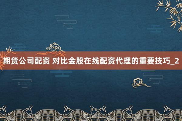 期货公司配资 对比金股在线配资代理的重要技巧_2