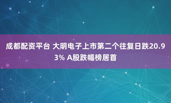 成都配资平台 大明电子上市第二个往复日跌20.93% A股跌幅榜居首