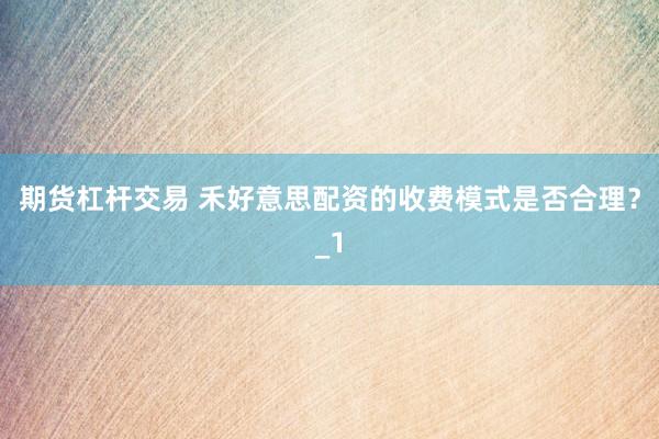 期货杠杆交易 禾好意思配资的收费模式是否合理？_1