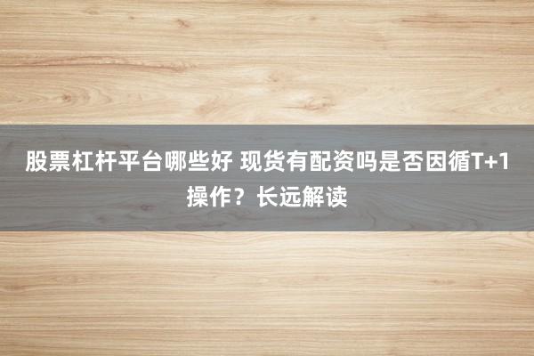 股票杠杆平台哪些好 现货有配资吗是否因循T+1操作？长远解读