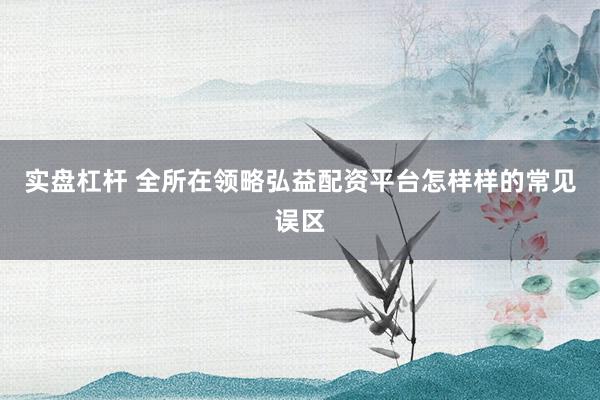 实盘杠杆 全所在领略弘益配资平台怎样样的常见误区