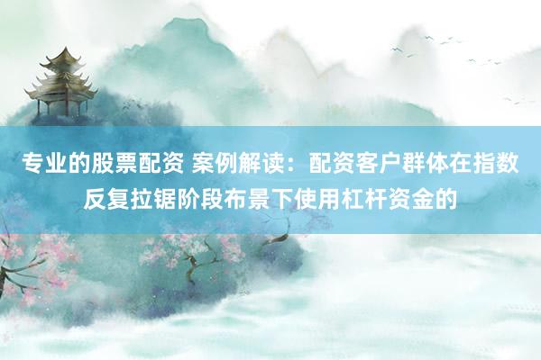 专业的股票配资 案例解读：配资客户群体在指数反复拉锯阶段布景下使用杠杆资金的